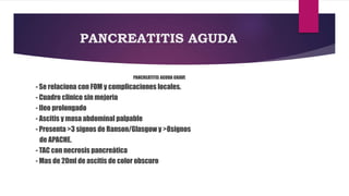 PANCREATITIS AGUDA 
PANCREATITIS AGUDA GRAVE 
- Se relaciona con FOM y complicaciones locales. 
- Cuadro clinico sin mejoria 
- Ileo prolongado 
- Ascitis y masa abdominal palpable 
- Presenta >3 signos de Ranson/Glasgow y >8signos 
de APACHE. 
- TAC con necrosis pancreática 
- Mas de 20ml de ascitis de color obscuro 
 