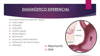 DIAGNÓSTICO DIFERENCIAL 
Con otras causas de abdomen agudo: 
 Cólico biliar 
 Colangitis 
 Colecistitis 
 Gastritis aguda 
 Úlcera péptica 
 Diverticulitis 
 Isquemia e infarto intestinal 
 Perforación de víscera hueca 
 Salpingitis 
Y no abdominales: 
 Neumonía 
 IAM 
 