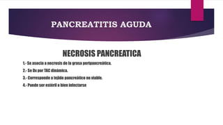 PANCREATITIS AGUDA 
NECROSIS PANCREATICA 
1.- Se asocia a necrosis de la grasa peripancreática. 
2.- Se Dx por TAC dinámica. 
3.- Corresponde a tejido pancreático no viable. 
4.- Puede ser estéril o bien infectarse 
 