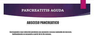 PANCREATITIS AGUDA 
ABSCESO PANCREATICO 
Corresponde a una colección purulenta con ausencia o escaso contenido de necrosis, 
habitualmente se encuentra a partir de la 4ta semana. 
 