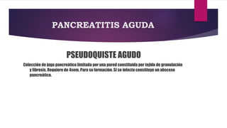 PANCREATITIS AGUDA 
PSEUDOQUISTE AGUDO 
Colección de jugo pancreático limitada por una pared constituida por tejido de granulación 
y fibrosis, Requiere de 4sem. Para su formación. Si se infecta constituye un absceso 
pancreático. 
 