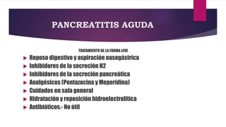 PANCREATITIS AGUDA 
TRATAMIENTO DE LA FORMA LEVE 
 Reposo digestivo y aspiración nasogástrica 
 Inhibidores de la secreción H2 
 Inhibidores de la secreción pancreática 
 Analgésicos (Pentazocina y Meperidina) 
 Cuidados en sala general 
 Hidratación y reposición hidroelectrolitica 
 Antibióticos.- No útil 
 