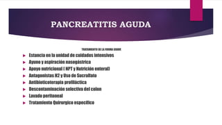 PANCREATITIS AGUDA 
TRATAMIENTO DE LA FORMA GRAVE 
 Estancia en la unidad de cuidados intensivos 
 Ayuno y aspiración nasogástrica 
 Apoyo nutricional ( NPT y Nutrición enteral) 
 Antagonistas H2 y Uso de Sucralfato 
 Antibioticoterapia profiláctica 
 Descontaminación selectiva del colon 
 Lavado peritoneal 
 Tratamiento Quirurgico especifico 
 