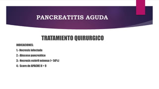 PANCREATITIS AGUDA 
TRATAMIENTO QUIRURGICO 
INDICACIONES: 
1.- Necrosis infectada 
2.- Absceso pancreático 
3.- Necrosis estéril extensa (> 50%) 
4.- Score de APACHE II > 9 
 
