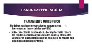 PANCREATITIS AGUDA 
TRATAMIENTO QUIRURGICO 
-No deben realizarse resecciones pancreaticas ( 
Incrementan la mortalidad en 40% ) 
- La Necrosectomia pancreática.- Por digitoclasia reseca 
los tejidos necroticos y respeta los sanos y elementos 
vasculares es incompleta en un solo acto, se realiza con 
dos modalidades diferentes. 
 