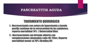 PANCREATITIS AGUDA 
TRATAMIENTO QUIRURGICO 
1.- Necrosectomia con sutura de laparotomia y lavado 
postQx continuo de la retrocavidad de los epiplones, 
reporta mortalidad 14% ( Universidad Ulm) 
2.- Necrosectomia con drenaje abierto con 
reexploraciones planeadas cada 48-72hrs. Reporta 
mortalidad menor al 20% (Bradley III) 
 