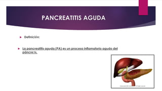 PANCREATITIS AGUDA 
 Definición: 
desencadenado por la activación inapropiada 
de los enzimas pancreáticos, 
con lesión tisular, 
respuesta inflamatoria 
local, 
y compromiso variable 
de otros tejidos o 
sistemas orgánicos 
distantes. 
 La pancreatitis aguda (PA) es un proceso inflamatorio agudo del 
páncreas, 
 