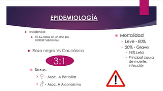 EPIDEMIOLOGÍA 
 Incidencia 
 10-46 casos en un año por 
100000 habitantes. 
 Raza negra Vs Caucásica 
 Mortalidad 
› Leve - 80% 
› 20% - Grave 
 95% Letal 
 Principal causa 
de muerte: 
infección 3:1 
 Sexos: 
› ♀ - Asoc. A Pat biliar 
› ♂ - Asoc. A Alcoholismo 
 