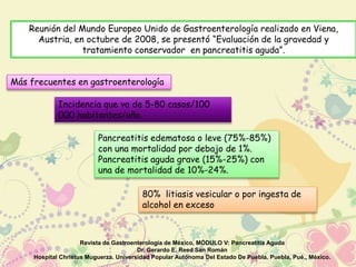 Reunión del Mundo Europeo Unido de Gastroenterología realizado en Viena, 
Austria, en octubre de 2008, se presentó “Evaluación de la gravedad y 
tratamiento conservador en pancreatitis aguda”. 
Más frecuentes en gastroenterología 
Incidencia que va de 5-80 casos/100 
000 habitantes/año. 
Pancreatitis edematosa o leve (75%-85%) 
con una mortalidad por debajo de 1%. 
Pancreatitis aguda grave (15%-25%) con 
una de mortalidad de 10%-24%. 
80% litiasis vesicular o por ingesta de 
alcohol en exceso 
Revista de Gastroenterología de México, MÓDULO V: Pancreatitis Aguda 
Dr. Gerardo E. Reed San Román 
Hospital Christus Muguerza. Universidad Popular Autónoma Del Estado De Puebla. Puebla, Pué., México. 
 