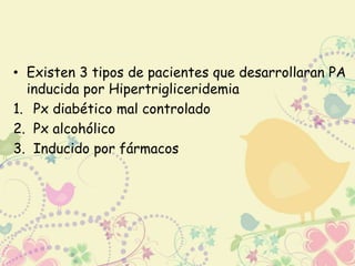 • Existen 3 tipos de pacientes que desarrollaran PA 
inducida por Hipertrigliceridemia 
1. Px diabético mal controlado 
2. Px alcohólico 
3. Inducido por fármacos 
 