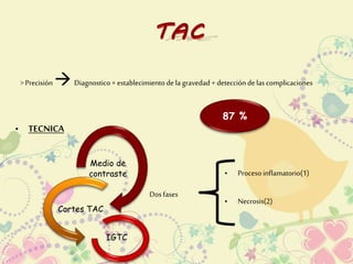> Precisión 
 
Diagnostico + establecimiento de la gravedad + detección de las complicaciones 
87 % 
• TECNICA 
Medio de 
contraste 
Cortes TAC 
IGTC 
Dos fases 
• Proceso inflamatorio(1) 
• Necrosis(2) 
 