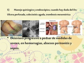 5) Manejo quirúrgico y endoscópico, cuando hay duda del Dx: 
Ulcera perforada, colecistitis aguda, trombosis mesentérica 
• Deterioro progresivo a pedsar de medidas de 
sosten, en hemorragias, absesos peritonitis y 
sepsis. 
 