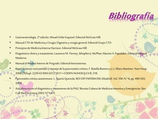 • Gastroenterología. 2ª edición. Misael Uribe Esquivel. Editorial McGraw Hill. 
• Manual CTO de Medicina y Cirugía: Digestivo y cirugía general. Editorial Grupo CTO. 
• Principios de Medicina Interna Harrison. Editorial McGraw Hill. 
• Diagnóstico clínico y tratamiento. Laurence M. Tierney, Sthephen J. McPhee, Maxine A. Papadakis. Editorial Manual 
Moderno. 
• Manual el Médico Interno de Pregrado. Editorial Intersistemas. 
• Repercusiones nutricionales y manejo de la pancreatitis crónica. F. Botella Romero y J. J. Alfaro Martínez. Nutr Hosp. 
2008;23(Supl. 2):59-63 ISSN 0212 1611 • CODEN NUHOEQ S.V.R. 318. 
• Pancreatitis crónica autoinmune. L. Aparisi Quereda. REV ESP ENFERM DIG (Madrid). Vol. 100. N.° 8, pp. 490-502, 
2008 
• Actualización en el diagnóstico y tratamiento de la PAG/ Revista Cubana de Medicina Intensiva y Emergencias. Rev 
Cub Med Int Emerg 2002;1(71-81) 
 