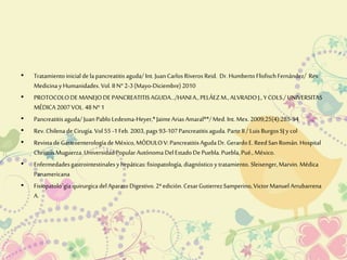 • Tratamiento inicial de la pancreatitis aguda/ Int. Juan Carlos Riveros Reid. Dr. Humberto Flisfisch Fernández/ Rev. 
Medicina y Humanidades. Vol. II N° 2-3 (Mayo-Diciembre) 2010 
• PROTOCOLO DE MANEJO DE PANCREATITIS AGUDA.../HANI A., PELÁEZ M., ALVRADO J., Y COLS./ UNIVERSITAS 
MÉDICA 2007 VOL. 48 Nº 1 
• Pancreatitis aguda/ Juan Pablo Ledesma-Heyer,* Jaime Arias Amaral**/ Med. Int. Mex. 2009;25(4):285-94 
• Rev. Chilena de Cirugía. Vol 55 -1 Feb. 2003, pags 93-107 Pancreatitis aguda. Parte II / Luis Burgos SJ y col 
• Revista de Gastroenterología de México, MÓDULO V: Pancreatitis Aguda Dr. Gerardo E. Reed San Román. Hospital 
Christus Muguerza. Universidad Popular Autónoma Del Estado De Puebla. Puebla, Pué., México. 
• Enfermedades gastrointestinales y hepáticas: fisiopatología, diagnóstico y tratamiento. Sleisenger, Marvin. Médica 
Panamericana 
• Fisiopatolo`gía quirurgica del Aparato Digestivo. 2ª edición. Cesar Gutierrez Samperino, Victor Manuel Arrubarrena 
A. 
 