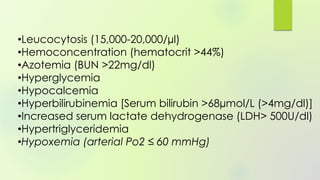 •Leucocytosis (15,000-20,000/µl)
•Hemoconcentration (hematocrit >44%)
•Azotemia (BUN >22mg/dl)
•Hyperglycemia
•Hypocalcemia
•Hyperbilirubinemia [Serum bilirubin >68µmol/L (>4mg/dl)]
•Increased serum lactate dehydrogenase (LDH> 500U/dl)
•Hypertriglyceridemia
•Hypoxemia (arterial Po2 ≤ 60 mmHg)
 