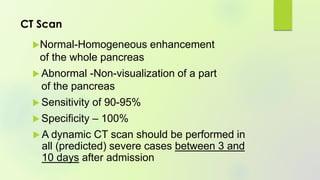 CT Scan
Normal-Homogeneous enhancement
of the whole pancreas
 Abnormal -Non-visualization of a part
of the pancreas
 Sensitivity of 90-95%
 Specificity – 100%
 A dynamic CT scan should be performed in
all (predicted) severe cases between 3 and
10 days after admission
 