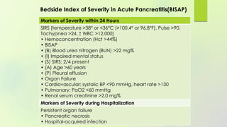 Markers of Severity within 24 Hours
SIRS [temperature >38° or <36°C (>100.4° or 96.8°F), Pulse >90,
Tachypnea >24, ↑ WBC >12,000]
• Hemoconcentration (Hct >44%)
• BISAP
• (B) Blood urea nitrogen (BUN) >22 mg%
• (I) Impaired mental status
• (S) SIRS: 2/4 present
• (A) Age >60 years
• (P) Pleural effusion
• Organ Failure
• Cardiovascular: systolic BP <90 mmHg, heart rate >130
• Pulmonary: PaO2 <60 mmHg
• Renal serum creatinine >2.0 mg%
Markers of Severity during Hospitalization
Persistent organ failure
• Pancreatic necrosis
• Hospital-acquired infection
Bedside Index of Severity in Acute Pancreatitis(BISAP)
 