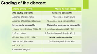Grading of the disease:
Atlanta criteria (1993) Atlanta Revision (2013)
Mild acute pancreatitis Mild acute pancreatitis
Absence of organ failure Absence of organ failure
Absence of local complications Absence of local complications
Severe acute pancreatitis Moderately severe acute pancreatitis
1. Local complications AND / OR 1. Local complications AND / OR
2. Organ failure 2. Transient organ failure ( < 48hrs)
GI bleeding ( > 500 cc/24hr) Severe acute pancreatitis
Shock – SBP 90 mm Hg Persistent organ failure > 48hrs
PaO 2 60 %
Creatinine 2 mg/dl
 