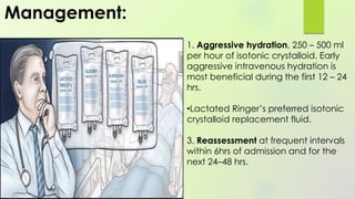 1. Aggressive hydration, 250 – 500 ml
per hour of isotonic crystalloid. Early
aggressive intravenous hydration is
most beneficial during the first 12 – 24
hrs.
•Lactated Ringer’s preferred isotonic
crystalloid replacement fluid.
3. Reassessment at frequent intervals
within 6hrs of admission and for the
next 24–48 hrs.
Management:
 
