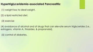 Hypertriglyceridemia-associated Pancreatitis:
(1) weight loss to ideal weight,
(2) a lipid restricted diet,
(3) exercise
(4) avoidance of alcohol and of drugs that can elevate serum triglycerides (i.e.,
estrogens, vitamin A, thiazides, & propranolol),
(5) control of diabetes.
 