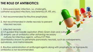 THE ROLE OF ANTIBIOTICS:
1. Extra-pancreatic infection, i.e. cholangitis,
catheter-acquired infections, bacteremia,UTI, RTI, etc.
1. Not recommended for Routine prophylaxis
2. Not recommended in sterile necrosis to prevent
infected necrosis
1. Infected necrosis
(i) CT-guided fine-needle aspiration (FNA) Gram stain and culture
(ii) empiric use of antibiotics after obtaining necessary
cultures for infectious agents, without CT FNA.
(iii)antibiotics known to penetrate pancreatic necrosis, such as carbapenems,
quinolones, and metronidazole.
5. Routine administration of antifungal agents along with prophylactic or therapeutic
antibiotics is not recommended.
 