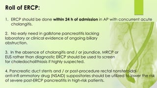 1. ERCP should be done within 24 h of admission in AP with concurrent acute
cholangitis.
2. No early need in gallstone pancreatitis lacking
laboratory or clinical evidence of ongoing biliary
obstruction.
3. In the absence of cholangitis and / or jaundice, MRCP or
EUS rather than diagnostic ERCP should be used to screen
for choledocholithiasis if highly suspected.
4. Pancreatic duct stents and / or post-procedure rectal nonsteroidal
anti-infl ammatory drug (NSAID) suppositories should be utilized to lower the risk
of severe post-ERCP pancreatitis in high-risk patients.
Roll of ERCP:
 