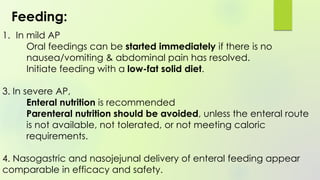 1. In mild AP
Oral feedings can be started immediately if there is no
nausea/vomiting & abdominal pain has resolved.
Initiate feeding with a low-fat solid diet.
3. In severe AP,
Enteral nutrition is recommended
Parenteral nutrition should be avoided, unless the enteral route
is not available, not tolerated, or not meeting caloric
requirements.
4. Nasogastric and nasojejunal delivery of enteral feeding appear
comparable in efficacy and safety.
Feeding:
 