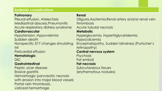 Systemic complications
Pulmonary
Pleural effusion, Atelectasis
Mediastinal abscess,Pneumonitis
Acute respiratory distress syndrome
Cardiovascular
Hypotension, Hypovolemia
Sudden death
Nonspecific ST-T changes simulating
MI
Pericardial effusion
Hematologic
DIC
Gastrointestinal
Peptic ulcer disease
Erosive gastritis
Hemorrhagic pancreatic necrosis
with erosion into major blood vessels
Portal vein thrombosis,
variceal hemorrhage
Renal
Oliguria,Azotemia,Renal artery and/or renal vein
thrombosis
Acute tubular necrosis
Metabolic
Hyperglycemia, Hypertriglyceridemia,
Hypocalcemia
Encephalopathy, Sudden blindness (Purtscher’s
retinopathy)
Central nervous system
Psychosis
Fat emboli
Fat necrosis
Subcutaneous tissues
(erythematous nodules)
 
