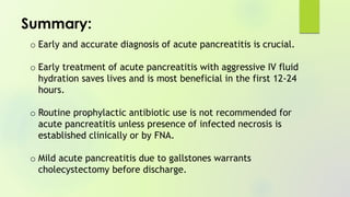 o Early and accurate diagnosis of acute pancreatitis is crucial.
o Early treatment of acute pancreatitis with aggressive IV fluid
hydration saves lives and is most beneficial in the first 12-24
hours.
o Routine prophylactic antibiotic use is not recommended for
acute pancreatitis unless presence of infected necrosis is
established clinically or by FNA.
o Mild acute pancreatitis due to gallstones warrants
cholecystectomy before discharge.
Summary:
 