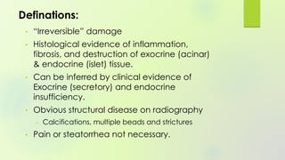 • “Irreversible” damage
• Histological evidence of inflammation,
fibrosis, and destruction of exocrine (acinar)
& endocrine (islet) tissue.
• Can be inferred by clinical evidence of
Exocrine (secretory) and endocrine
insufficiency.
• Obvious structural disease on radiography
– Calcifications, multiple beads and strictures
• Pain or steatorrhea not necessary.
Definations:
 