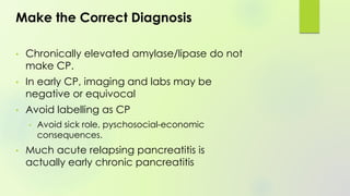 Make the Correct Diagnosis
• Chronically elevated amylase/lipase do not
make CP.
• In early CP, imaging and labs may be
negative or equivocal
• Avoid labelling as CP
• Avoid sick role, pyschosocial-economic
consequences.
• Much acute relapsing pancreatitis is
actually early chronic pancreatitis
 