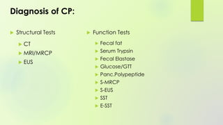 Diagnosis of CP:
 Structural Tests
 CT
 MRI/MRCP
 EUS
 Function Tests
 Fecal fat
 Serum Trypsin
 Fecal Elastase
 Glucose/GTT
 Panc.Polypeptide
 S-MRCP
 S-EUS
 SST
 E-SST
 