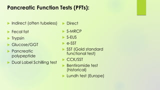 Pancreatic Function Tests (PFTs):
 Indirect (often tubeless)
 Fecal fat
 Trypsin
 Glucose/GGT
 Pancreatic
polypeptide
 Dual Label Schilling test
 Direct
 S-MRCP
 S-EUS
 e-SST
 SST (Gold standard
functional test)
 CCK/SST
 Bentiromide test
(historical)
 Lundh test (Europe)
 