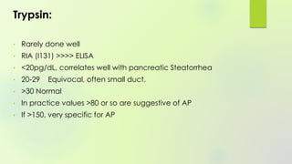 Trypsin:
• Rarely done well
• RIA (I131) >>>> ELISA
• <20pg/dL, correlates well with pancreatic Steatorrhea
• 20-29 Equivocal, often small duct.
• >30 Normal
• In practice values >80 or so are suggestive of AP
• If >150, very specific for AP
 
