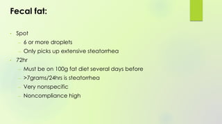 Fecal fat:
• Spot
– 6 or more droplets
– Only picks up extensive steatorrhea
• 72hr
– Must be on 100g fat diet several days before
– >7grams/24hrs is steatorrhea
– Very nonspecific
– Noncompliance high
 
