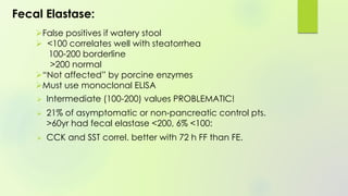Fecal Elastase:
 Intermediate (100-200) values PROBLEMATIC!
 21% of asymptomatic or non-pancreatic control pts.
>60yr had fecal elastase <200, 6% <100:
 CCK and SST correl. better with 72 h FF than FE.
False positives if watery stool
 <100 correlates well with steatorrhea
100-200 borderline
>200 normal
“Not affected” by porcine enzymes
Must use monoclonal ELISA
 