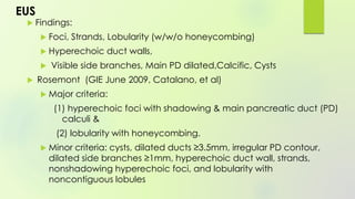 EUS
 Findings:
 Foci, Strands, Lobularity (w/w/o honeycombing)
 Hyperechoic duct walls,
 Visible side branches, Main PD dilated,Calcific, Cysts
 Rosemont (GIE June 2009, Catalano, et al)
 Major criteria:
(1) hyperechoic foci with shadowing & main pancreatic duct (PD)
calculi &
(2) lobularity with honeycombing.
 Minor criteria: cysts, dilated ducts ≥3.5mm, irregular PD contour,
dilated side branches ≥1mm, hyperechoic duct wall, strands,
nonshadowing hyperechoic foci, and lobularity with
noncontiguous lobules
 