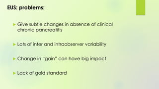 EUS: problems:
 Give subtle changes in absence of clinical
chronic pancreatitis
 Lots of inter and intraobserver variability
 Change in “gain” can have big impact
 Lack of gold standard
 