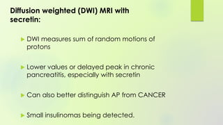 Diffusion weighted (DWI) MRI with
secretin:
 DWI measures sum of random motions of
protons
 Lower values or delayed peak in chronic
pancreatitis, especially with secretin
 Can also better distinguish AP from CANCER
 Small insulinomas being detected.
 