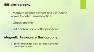 EUS elastography:
Measure of tissue stiffness also uses sound
waves to detect reverberations.
Good sensitivity
But analysis occurs after procedure.
Magnetic Resonance Elastography:
 Better known for liver, but also works for
pancreas/spleen.
 