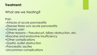Treatment:
What are we treating?
Pain
–Attacks of acute pancreatitis
–Disease flares w/o acute pancreatitis
–Chronic pain
–Other reasons – Pseudocyst, biliary obstruction, etc.
•Exocrine and endocrine insufficiency
•Other complications
–Gastric outlet obstruction
–Pancreatic ascites
–Uncommon complications
 