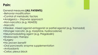 Pain:
General measures (ALL PATIENTS)
–Behavior modification
–Control of metabolic factors
•Analgesics – Stepwise approach
–Non-narcotics (e.g. NSAIDS)
–Narcotic
•Weaker, mixed agonist-antagonist or partial agonist (e.g. Tramadol)
•Stronger narcotic (e.g. morphine, hydrocodone)
•Neuromodulating agent (e.g. Pregabalin)
•Endoscopic therapy
•Surgery
•No proven benefit
–Oral pancreatic enzyme supplementation
–Antioxidants
–Celiac plexus block
 