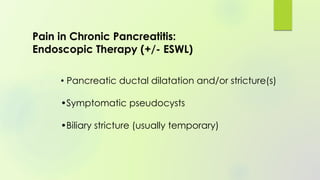 • Pancreatic ductal dilatation and/or stricture(s)
•Symptomatic pseudocysts
•Biliary stricture (usually temporary)
Pain in Chronic Pancreatitis:
Endoscopic Therapy (+/- ESWL)
 