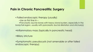 • Failed endoscopic therapy (usually)
–Use as first line in –
•Pancreatic ductal stones with heavy stone burden, especially in the
body/tail region, usually with pancreatic ductal dilatation and stricture(s)
•Inflammatory mass (typically in pancreatic head)
•Biliary stricture
•Symptomatic pseudocysts (not amenable or after failed
endoscopic therapy)
Pain in Chronic Pancreatitis: Surgery
 