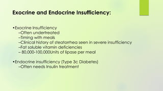 Exocrine and Endocrine Insufficiency:
•Exocrine Insufficiency
–Often undertreated
–Timing with meals
–Clinical history of steatorrhea seen in severe insufficiency
–Fat soluble vitamin deficiencies
– 80,000-100,000Units of lipase per meal
•Endocrine insufficiency (Type 3c Diabetes)
–Often needs Insulin treatment
 