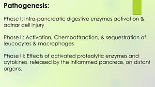 Pathogenesis:
Phase I: Intra-pancreatic digestive enzymes activation &
acinar cell injury
Phase II: Activation, Chemoattraction, & sequestration of
leucocytes & macrophages
Phase III: Effects of activated proteolytic enzymes and
cytokines, released by the inflammed pancreas, on distant
organs.
 