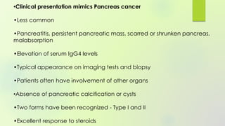 •Clinical presentation mimics Pancreas cancer
•Less common
•Pancreatitis, persistent pancreatic mass, scarred or shrunken pancreas,
malabsorption
•Elevation of serum IgG4 levels
•Typical appearance on imaging tests and biopsy
•Patients often have involvement of other organs
•Absence of pancreatic calcification or cysts
•Two forms have been recognized - Type I and II
•Excellent response to steroids
 