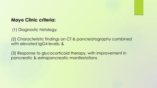Mayo Clinic criteria:
(1) Diagnostic histology;
(2) Characteristic findings on CT & pancreatography combined
with elevated IgG4 levels; &
(3) Response to glucocorticoid therapy, with improvement in
pancreatic & extrapancreatic manifestations
 