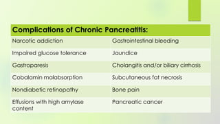 Complications of Chronic Pancreatitis:
Narcotic addiction Gastrointestinal bleeding
Impaired glucose tolerance Jaundice
Gastroparesis Cholangitis and/or biliary cirrhosis
Cobalamin malabsorption Subcutaneous fat necrosis
Nondiabetic retinopathy Bone pain
Effusions with high amylase
content
Pancreatic cancer
 