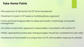 •The spectrum of risk factors for CP have broadened
•Treatment of pain in CP needs a multidisciplinary approach
•Cross sectional imaging helps to assess pancreatic morphology and guides
management
•An initial conservative approach is reasonable in all patients with painful CP
•When appropriate endoscopic therapy/surgery should be considered for pain relief
•Autoimmune Pancreatitis is a unique form of CP with excellent response to steroids
Take Home Points
 